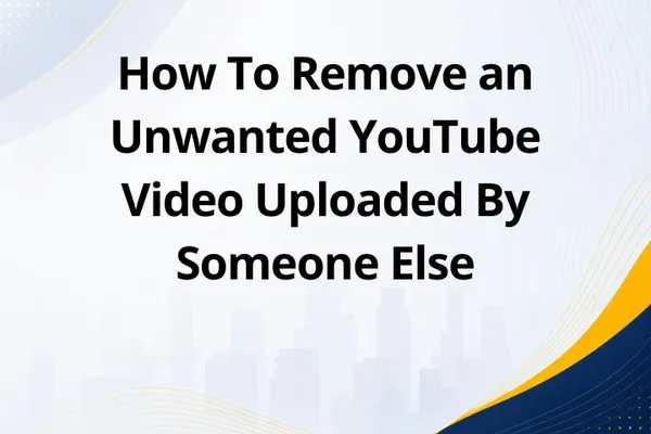 How To Remove an Unwanted YouTube Video Uploaded By Someone Else