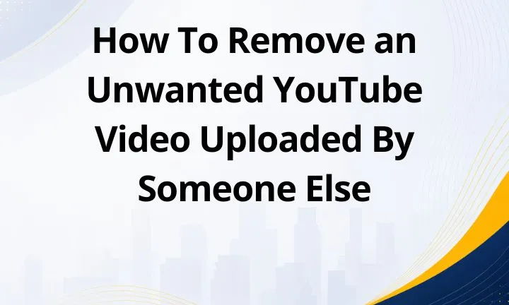 How To Remove an Unwanted YouTube Video Uploaded By Someone Else